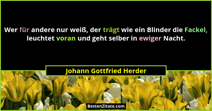 Wer für andere nur weiß, der trägt wie ein Blinder die Fackel, leuchtet voran und geht selber in ewiger Nacht.... - Johann Gottfried Herder