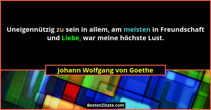 Uneigennützig zu sein in allem, am meisten in Freundschaft und Liebe, war meine höchste Lust.... - Johann Wolfgang von Goethe