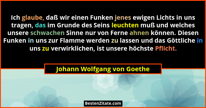 Ich glaube, daß wir einen Funken jenes ewigen Lichts in uns tragen, das im Grunde des Seins leuchten muß und welches unse... - Johann Wolfgang von Goethe