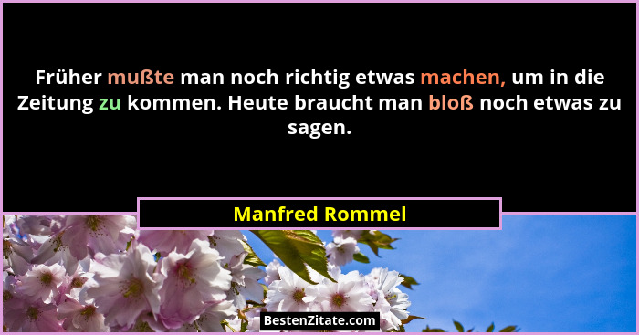 Früher mußte man noch richtig etwas machen, um in die Zeitung zu kommen. Heute braucht man bloß noch etwas zu sagen.... - Manfred Rommel