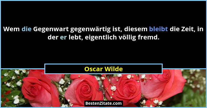 Wem die Gegenwart gegenwärtig ist, diesem bleibt die Zeit, in der er lebt, eigentlich völlig fremd.... - Oscar Wilde