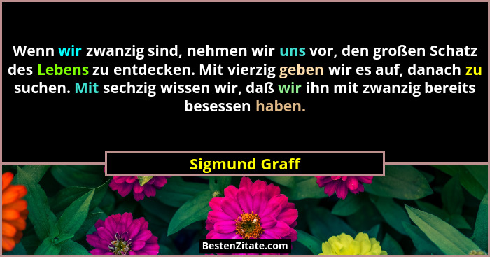 Wenn wir zwanzig sind, nehmen wir uns vor, den großen Schatz des Lebens zu entdecken. Mit vierzig geben wir es auf, danach zu suchen.... - Sigmund Graff