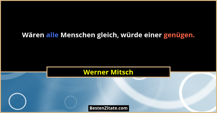 Wären alle Menschen gleich, würde einer genügen.... - Werner Mitsch