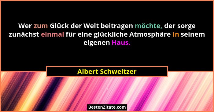 Wer zum Glück der Welt beitragen möchte, der sorge zunächst einmal für eine glückliche Atmosphäre in seinem eigenen Haus.... - Albert Schweitzer