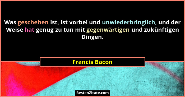 Was geschehen ist, ist vorbei und unwiederbringlich, und der Weise hat genug zu tun mit gegenwärtigen und zukünftigen Dingen.... - Francis Bacon