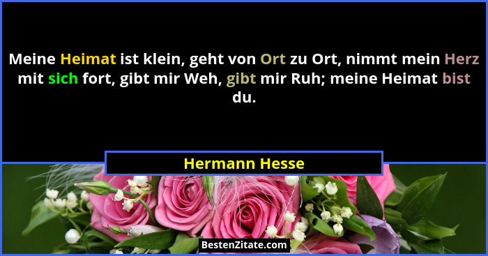 Meine Heimat ist klein, geht von Ort zu Ort, nimmt mein Herz mit sich fort, gibt mir Weh, gibt mir Ruh; meine Heimat bist du.... - Hermann Hesse