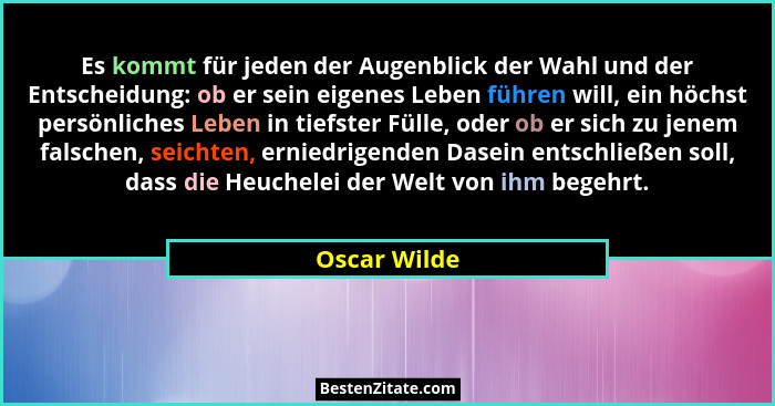 Es kommt für jeden der Augenblick der Wahl und der Entscheidung: ob er sein eigenes Leben führen will, ein höchst persönliches Leben in... - Oscar Wilde