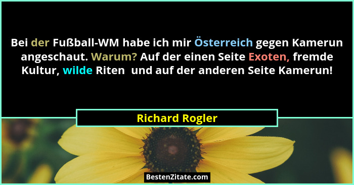 Bei der Fußball-WM habe ich mir Österreich gegen Kamerun angeschaut. Warum? Auf der einen Seite Exoten, fremde Kultur, wilde Riten  u... - Richard Rogler