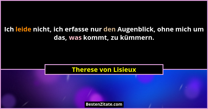 Ich leide nicht, ich erfasse nur den Augenblick, ohne mich um das, was kommt, zu kümmern.... - Therese von Lisieux