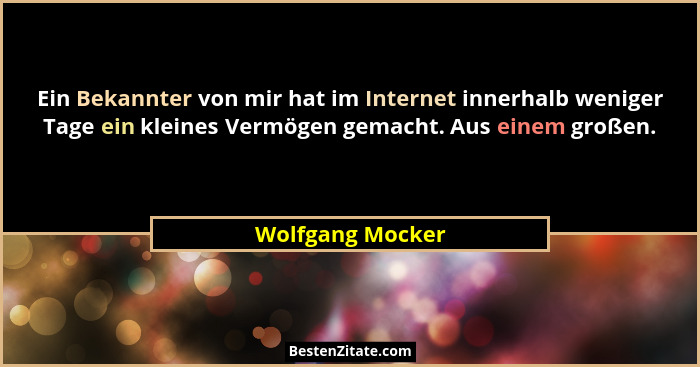 Ein Bekannter von mir hat im Internet innerhalb weniger Tage ein kleines Vermögen gemacht. Aus einem großen.... - Wolfgang Mocker