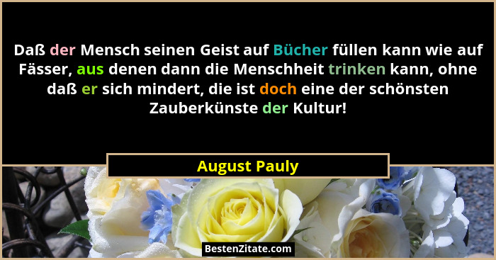 Daß der Mensch seinen Geist auf Bücher füllen kann wie auf Fässer, aus denen dann die Menschheit trinken kann, ohne daß er sich mindert... - August Pauly
