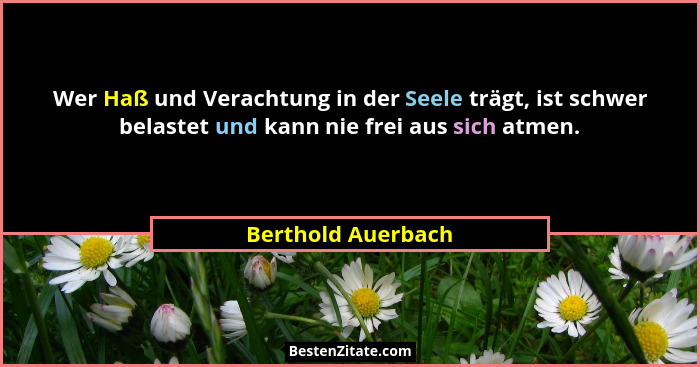 Wer Haß und Verachtung in der Seele trägt, ist schwer belastet und kann nie frei aus sich atmen.... - Berthold Auerbach