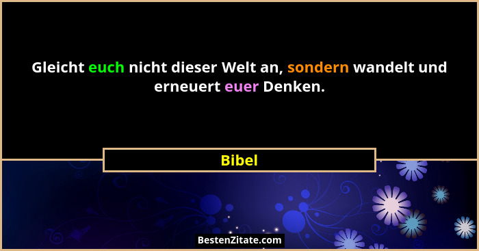 Gleicht euch nicht dieser Welt an, sondern wandelt und erneuert euer Denken.... - Bibel