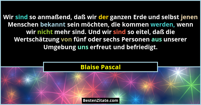 Wir sind so anmaßend, daß wir der ganzen Erde und selbst jenen Menschen bekannt sein möchten, die kommen werden, wenn wir nicht mehr s... - Blaise Pascal