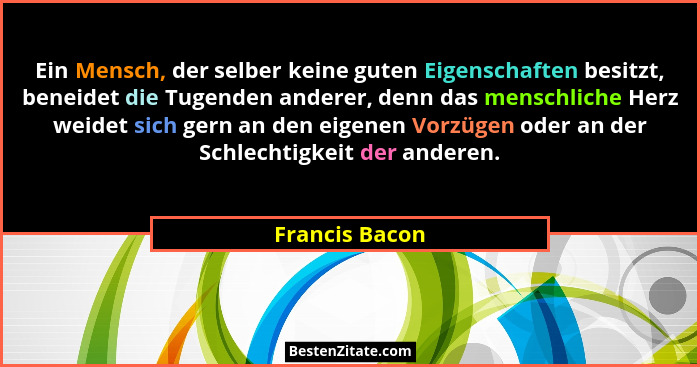 Ein Mensch, der selber keine guten Eigenschaften besitzt, beneidet die Tugenden anderer, denn das menschliche Herz weidet sich gern an... - Francis Bacon
