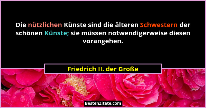 Die nützlichen Künste sind die älteren Schwestern der schönen Künste; sie müssen notwendigerweise diesen vorangehen.... - Friedrich II. der Große