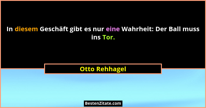 In diesem Geschäft gibt es nur eine Wahrheit: Der Ball muss ins Tor.... - Otto Rehhagel
