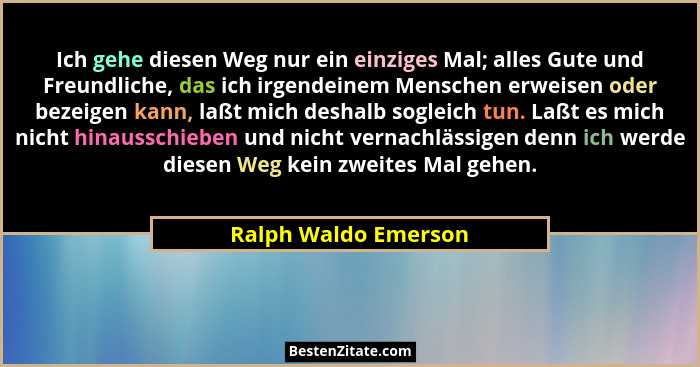Ich gehe diesen Weg nur ein einziges Mal; alles Gute und Freundliche, das ich irgendeinem Menschen erweisen oder bezeigen kann,... - Ralph Waldo Emerson