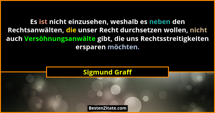 Es ist nicht einzusehen, weshalb es neben den Rechtsanwälten, die unser Recht durchsetzen wollen, nicht auch Versöhnungsanwälte gibt,... - Sigmund Graff