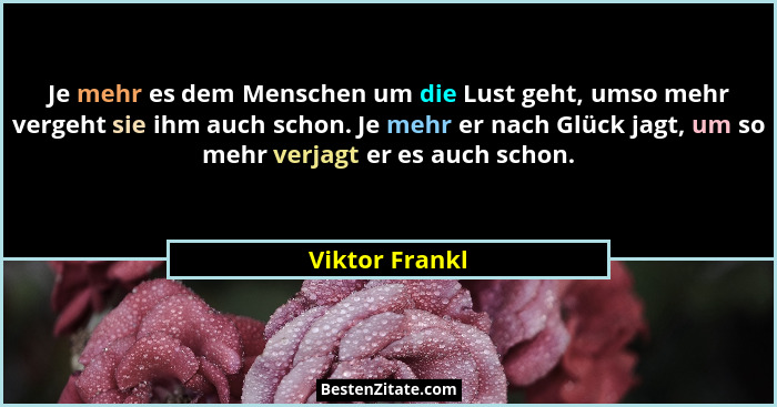 Je mehr es dem Menschen um die Lust geht, umso mehr vergeht sie ihm auch schon. Je mehr er nach Glück jagt, um so mehr verjagt er es a... - Viktor Frankl