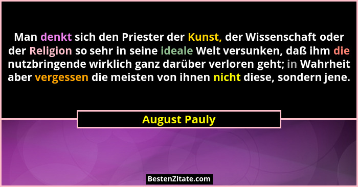 Man denkt sich den Priester der Kunst, der Wissenschaft oder der Religion so sehr in seine ideale Welt versunken, daß ihm die nutzbring... - August Pauly