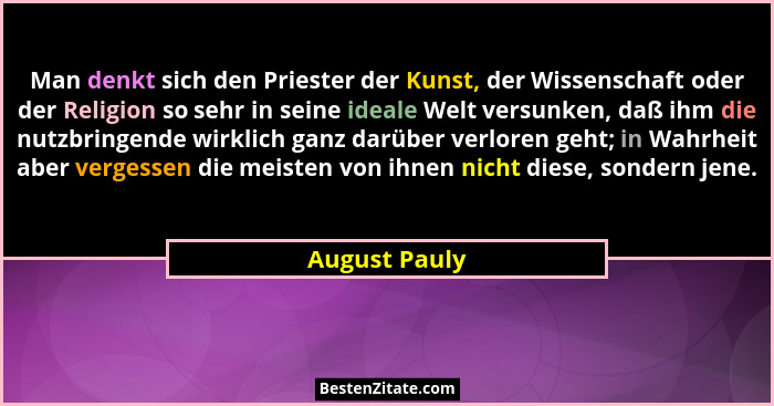 Man denkt sich den Priester der Kunst, der Wissenschaft oder der Religion so sehr in seine ideale Welt versunken, daß ihm die nutzbring... - August Pauly