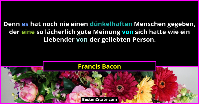 Denn es hat noch nie einen dünkelhaften Menschen gegeben, der eine so lächerlich gute Meinung von sich hatte wie ein Liebender von der... - Francis Bacon
