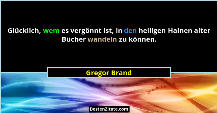 Glücklich, wem es vergönnt ist, in den heiligen Hainen alter Bücher wandeln zu können.... - Gregor Brand