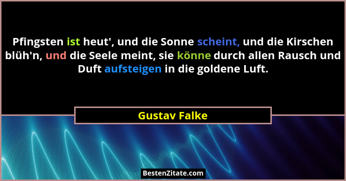 Pfingsten ist heut', und die Sonne scheint, und die Kirschen blüh'n, und die Seele meint, sie könne durch allen Rausch und Duft... - Gustav Falke