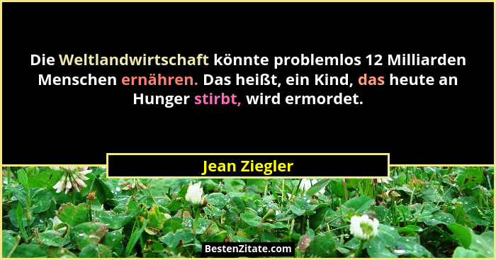 Die Weltlandwirtschaft könnte problemlos 12 Milliarden Menschen ernähren. Das heißt, ein Kind, das heute an Hunger stirbt, wird ermorde... - Jean Ziegler