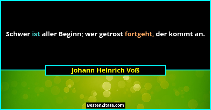 Schwer ist aller Beginn; wer getrost fortgeht, der kommt an.... - Johann Heinrich Voß