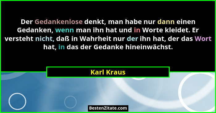 Der Gedankenlose denkt, man habe nur dann einen Gedanken, wenn man ihn hat und in Worte kleidet. Er versteht nicht, daß in Wahrheit nur d... - Karl Kraus