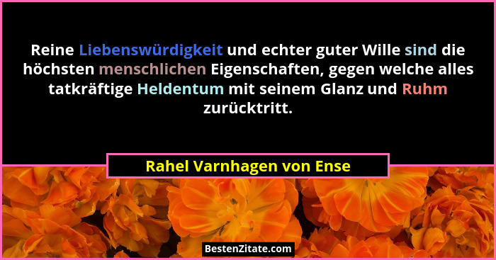 Reine Liebenswürdigkeit und echter guter Wille sind die höchsten menschlichen Eigenschaften, gegen welche alles tatkräftige... - Rahel Varnhagen von Ense