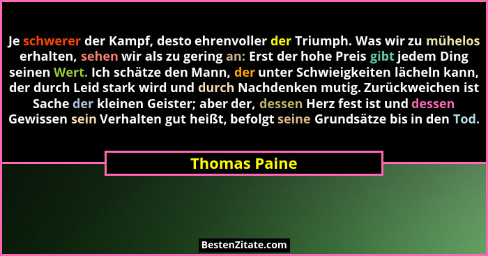 Je schwerer der Kampf, desto ehrenvoller der Triumph. Was wir zu mühelos erhalten, sehen wir als zu gering an: Erst der hohe Preis gibt... - Thomas Paine