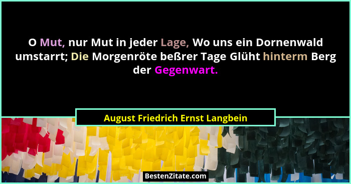 O Mut, nur Mut in jeder Lage, Wo uns ein Dornenwald umstarrt; Die Morgenröte beßrer Tage Glüht hinterm Berg der Gege... - August Friedrich Ernst Langbein