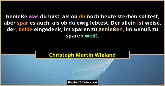Genieße was du hast, als ob du noch heute sterben solltest, aber spar es auch, als ob du ewig lebtest. Der allein ist weise... - Christoph Martin Wieland