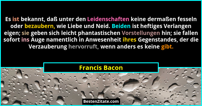 Es ist bekannt, daß unter den Leidenschaften keine dermaßen fesseln oder bezaubern, wie Liebe und Neid. Beiden ist heftiges Verlangen... - Francis Bacon