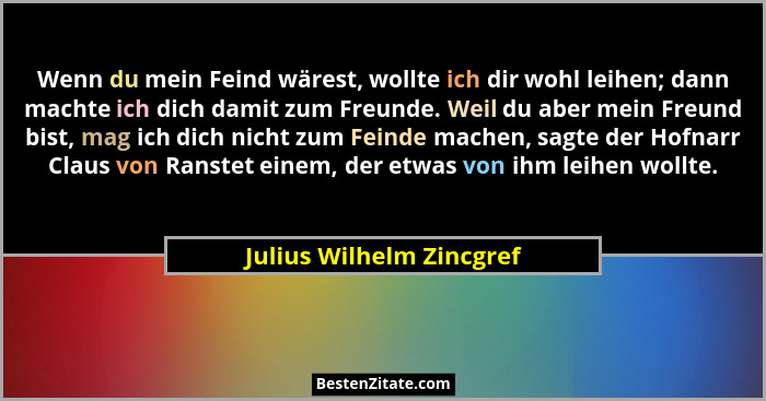 Wenn du mein Feind wärest, wollte ich dir wohl leihen; dann machte ich dich damit zum Freunde. Weil du aber mein Freund bist... - Julius Wilhelm Zincgref