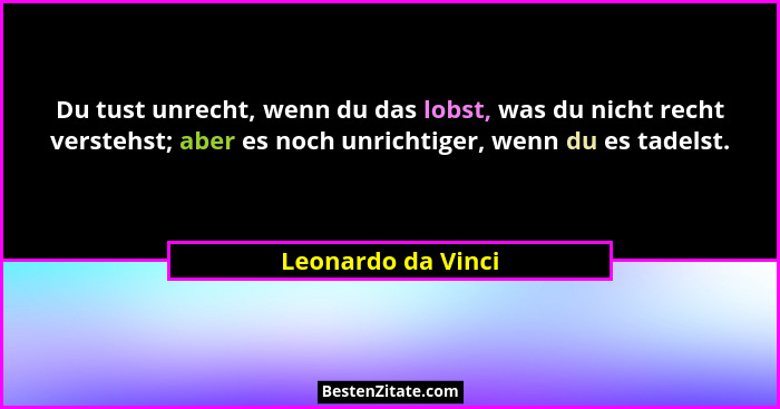 Du tust unrecht, wenn du das lobst, was du nicht recht verstehst; aber es noch unrichtiger, wenn du es tadelst.... - Leonardo da Vinci