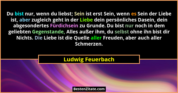 Du bist nur, wenn du liebst; Sein ist erst Sein, wenn es Sein der Liebe ist, aber zugleich geht in der Liebe dein persönliches Dase... - Ludwig Feuerbach