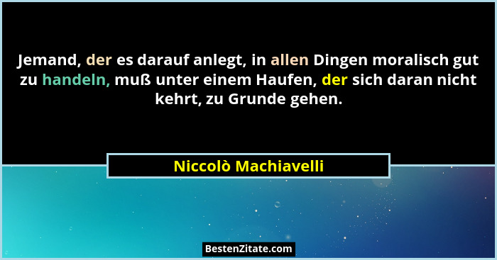 Jemand, der es darauf anlegt, in allen Dingen moralisch gut zu handeln, muß unter einem Haufen, der sich daran nicht kehrt, zu G... - Niccolò Machiavelli