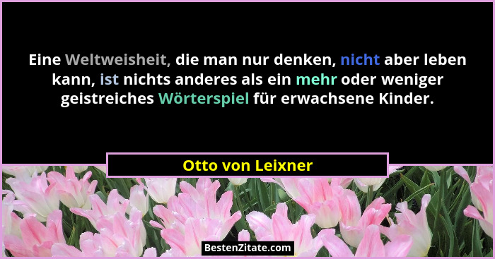 Eine Weltweisheit, die man nur denken, nicht aber leben kann, ist nichts anderes als ein mehr oder weniger geistreiches Wörterspiel... - Otto von Leixner