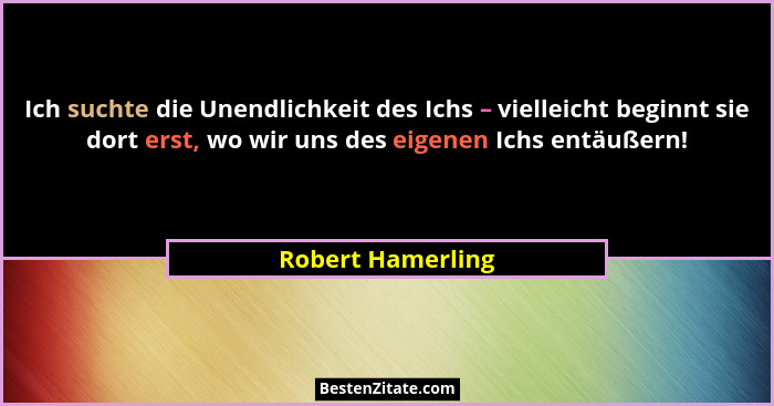 Ich suchte die Unendlichkeit des Ichs – vielleicht beginnt sie dort erst, wo wir uns des eigenen Ichs entäußern!... - Robert Hamerling