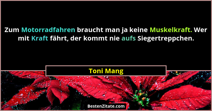 Zum Motorradfahren braucht man ja keine Muskelkraft. Wer mit Kraft fährt, der kommt nie aufs Siegertreppchen.... - Toni Mang