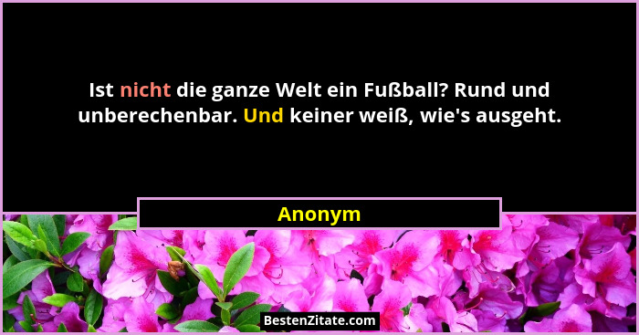 Ist nicht die ganze Welt ein Fußball? Rund und unberechenbar. Und keiner weiß, wie's ausgeht.... - Anonym