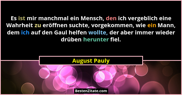 Es ist mir manchmal ein Mensch, den ich vergeblich eine Wahrheit zu eröffnen suchte, vorgekommen, wie ein Mann, dem ich auf den Gaul he... - August Pauly