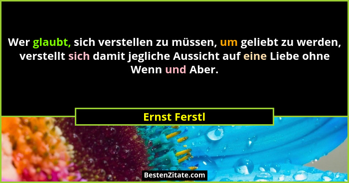 Wer glaubt, sich verstellen zu müssen, um geliebt zu werden, verstellt sich damit jegliche Aussicht auf eine Liebe ohne Wenn und Aber.... - Ernst Ferstl