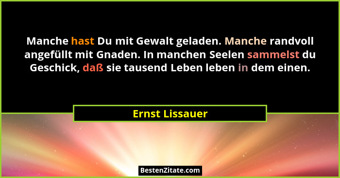 Manche hast Du mit Gewalt geladen. Manche randvoll angefüllt mit Gnaden. In manchen Seelen sammelst du Geschick, daß sie tausend Lebe... - Ernst Lissauer