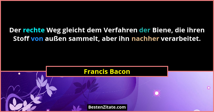 Der rechte Weg gleicht dem Verfahren der Biene, die ihren Stoff von außen sammelt, aber ihn nachher verarbeitet.... - Francis Bacon