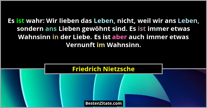 Es ist wahr: Wir lieben das Leben, nicht, weil wir ans Leben, sondern ans Lieben gewöhnt sind. Es ist immer etwas Wahnsinn in de... - Friedrich Nietzsche